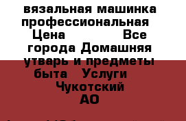 вязальная машинка профессиональная › Цена ­ 15 000 - Все города Домашняя утварь и предметы быта » Услуги   . Чукотский АО